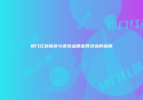 祁门红茶新茶与老茶品质差异及选购指南