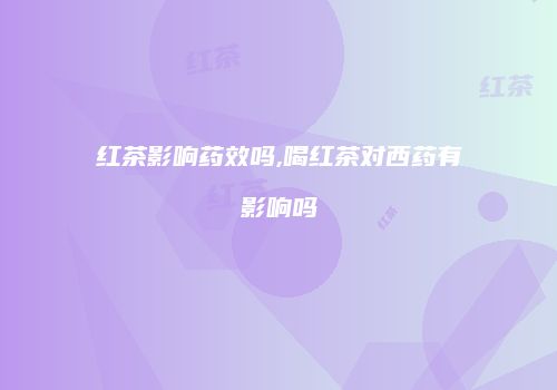 红茶影响药效吗,喝红茶对西药有影响吗