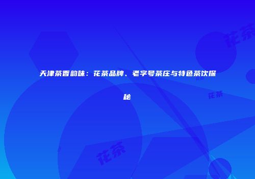 天津茶香韵味：花茶品牌、老字号茶庄与特色茶饮探秘