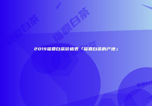 2019福鼎白茶价格表「福鼎白茶的产地」