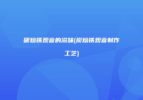 碳焙铁观音的滋味(炭焙铁观音制作工艺)
