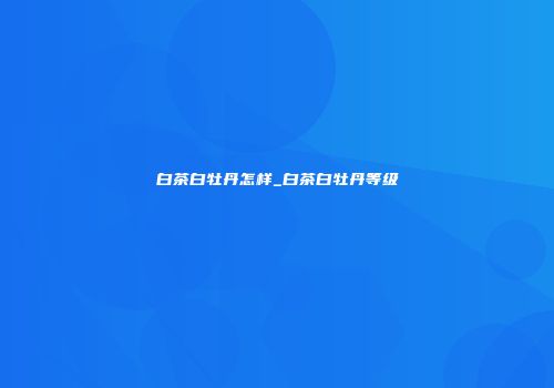 白茶白牡丹怎样_白茶白牡丹等级