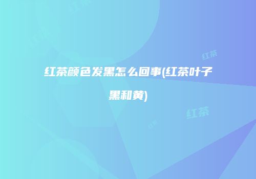 红茶颜色发黑怎么回事(红茶叶子黑和黄)