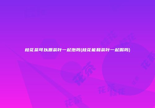 桂花茶可以跟茶叶一起泡吗(桂花能和茶叶一起喝吗)