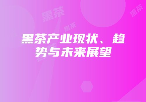 黑茶产业现状、趋势与未来展望