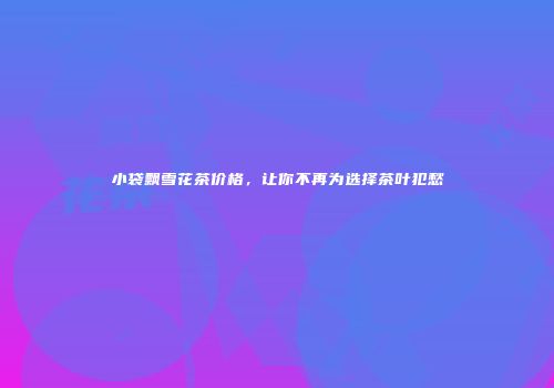 小袋飘雪花茶价格，让你不再为选择茶叶犯愁