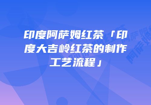 印度阿萨姆红茶「印度大吉岭红茶的制作工艺流程」