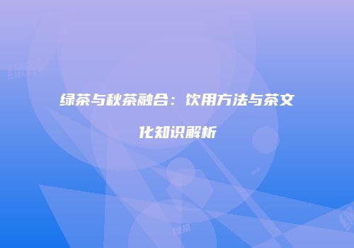 绿茶与秋茶融合：饮用方法与茶文化知识解析