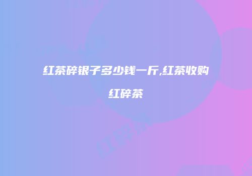 红茶碎银子多少钱一斤,红茶收购红碎茶
