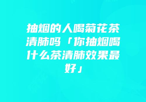 抽烟的人喝菊花茶清肺吗「你抽烟喝什么茶清肺效果最好」