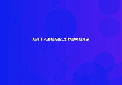 桂花十大最佳搭配_怎样自制桂花茶