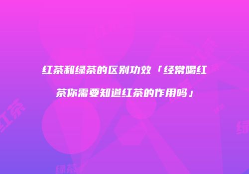 红茶和绿茶的区别功效「经常喝红茶你需要知道红茶的作用吗」