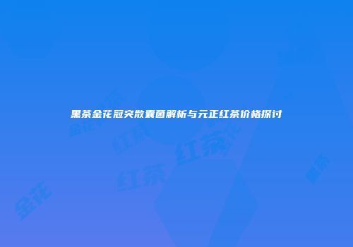 黑茶金花冠突散囊菌解析与元正红茶价格探讨