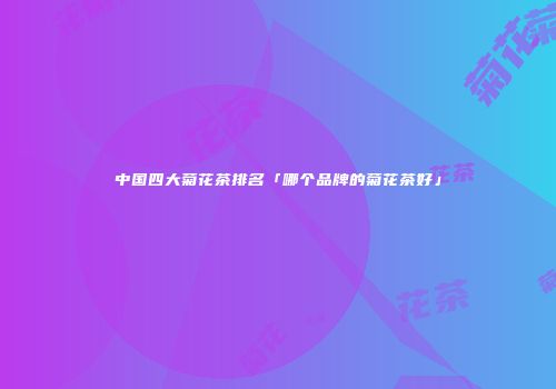 中国四大菊花茶排名「哪个品牌的菊花茶好」