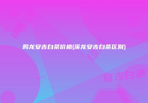 鸣龙安吉白茶价格(溪龙安吉白茶区别)