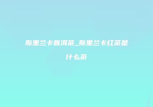 斯里兰卡普洱茶_斯里兰卡红茶是什么茶