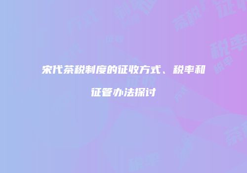 宋代茶税制度的征收方式、税率和征管办法探讨