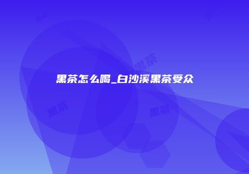 黑茶怎么喝_白沙溪黑茶受众