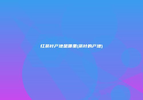 红茶叶产地是哪里(茶叶的产地)