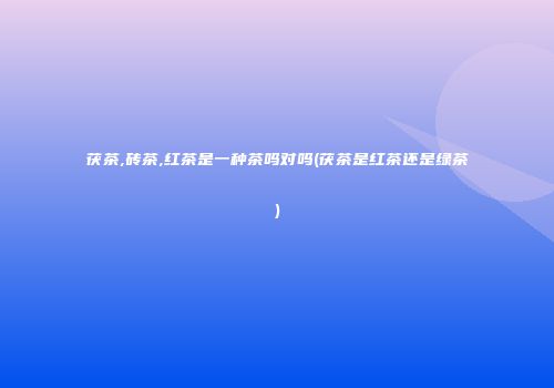 茯茶,砖茶,红茶是一种茶吗对吗(茯茶是红茶还是绿茶)
