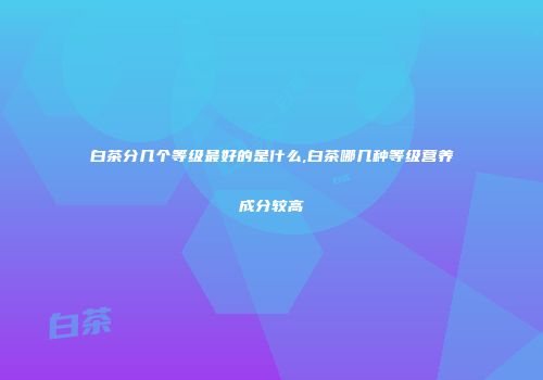 白茶分几个等级最好的是什么,白茶哪几种等级营养成分较高