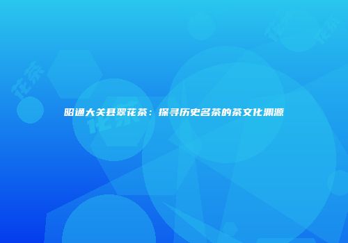 昭通大关县翠花茶：探寻历史名茶的茶文化渊源