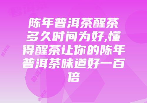 陈年普洱茶醒茶多久时间为好,懂得醒茶让你的陈年普洱茶味道好一百倍