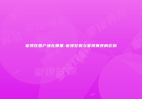 蒙顶甘露产地在哪里-蒙顶甘露与蒙顶黄芽的区别