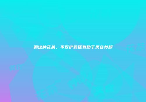 喝这种花茶，不仅护嗓还有助于美容养颜