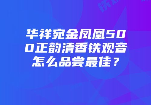 华祥宛金凤凰500正韵清香铁观音怎么品尝最佳？