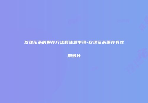 玫瑰花茶的保存方法和注意事项-玫瑰花茶保存有效期多长