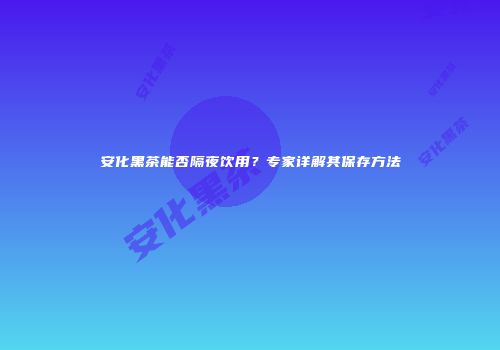 安化黑茶能否隔夜饮用？专家详解其保存方法