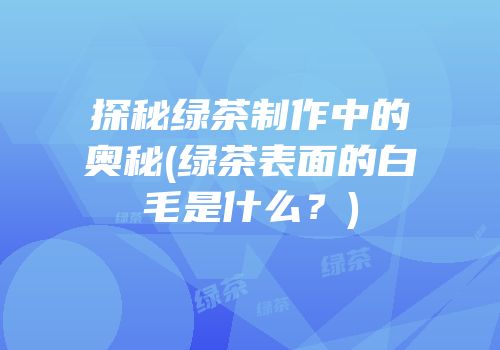 探秘绿茶制作中的奥秘(绿茶表面的白毛是什么？)