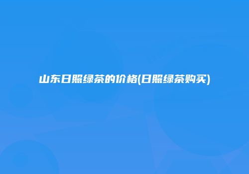 山东日照绿茶的价格(日照绿茶购买)