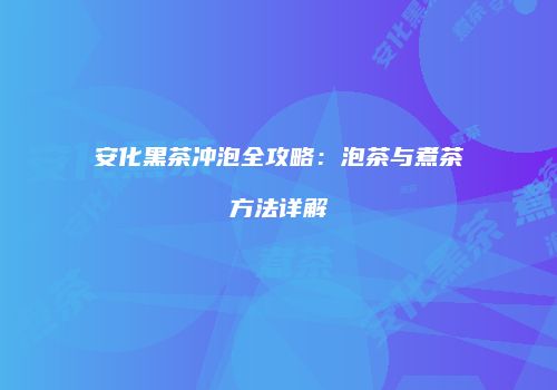 安化黑茶冲泡全攻略：泡茶与煮茶方法详解