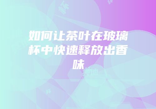 如何让茶叶在玻璃杯中快速释放出香味