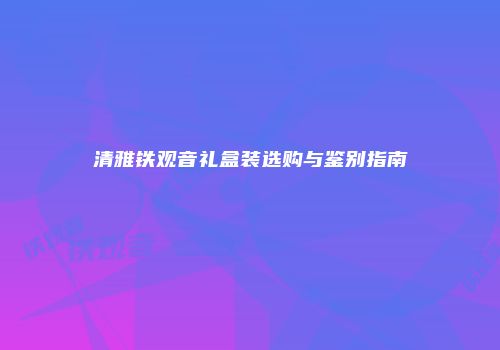 清雅铁观音礼盒装选购与鉴别指南