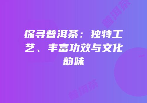 探寻普洱茶：独特工艺、丰富功效与文化韵味