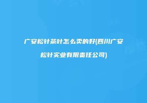 广安松针茶叶怎么卖的好(四川广安松针实业有限责任公司)