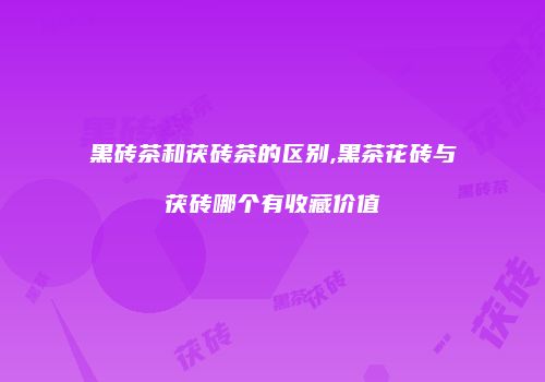 黑砖茶和茯砖茶的区别,黑茶花砖与茯砖哪个有收藏价值