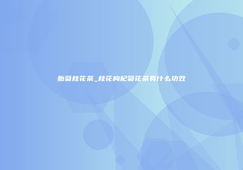 胎菊桂花茶_桂花枸杞菊花茶有什么功效