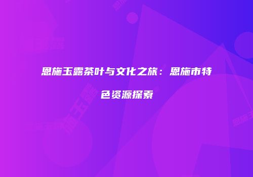 恩施玉露茶叶与文化之旅：恩施市特色资源探索