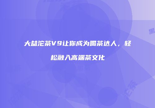 大益沱茶V9让你成为喝茶达人，轻松融入高端茶文化