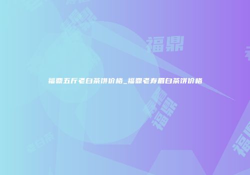 福鼎五斤老白茶饼价格_福鼎老寿眉白茶饼价格
