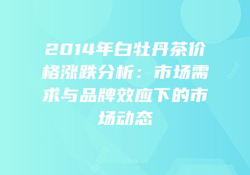 2014年白牡丹茶价格涨跌分析：市场需求与品牌效应下的市场动态