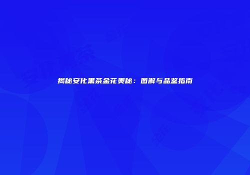 揭秘安化黑茶金花奥秘：图解与品鉴指南