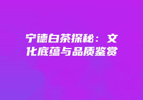 宁德白茶探秘：文化底蕴与品质鉴赏