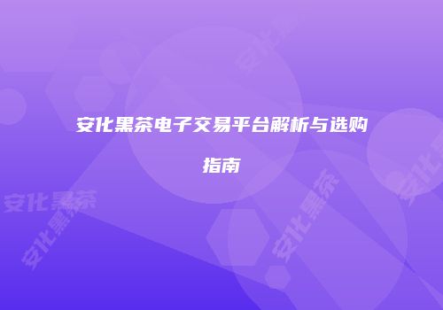 安化黑茶电子交易平台解析与选购指南