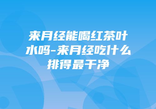 来月经能喝红茶叶水吗-来月经吃什么排得最干净