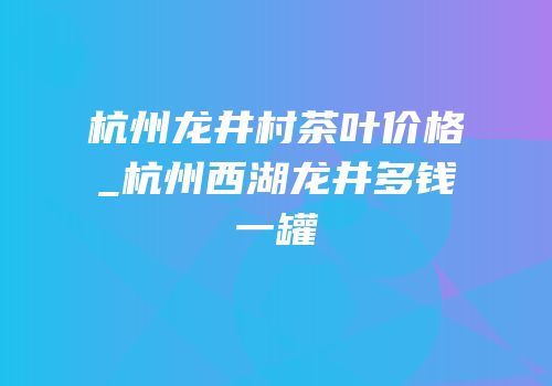 杭州龙井村茶叶价格_杭州西湖龙井多钱一罐